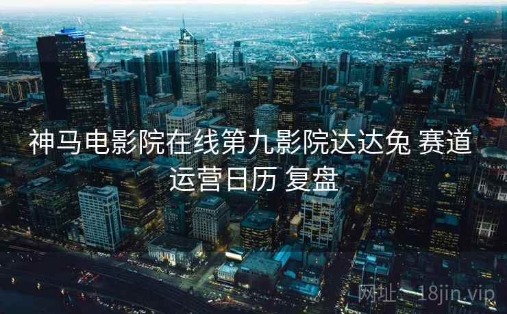 神马电影院在线第九影院达达兔 赛道 运营日历 复盘 神马电影院在线第九影院达达兔 赛道 运营日历 复盘