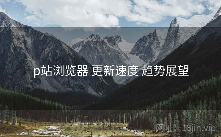 p站浏览器 更新速度 趋势展望 p站浏览器 更新速度 趋势展望