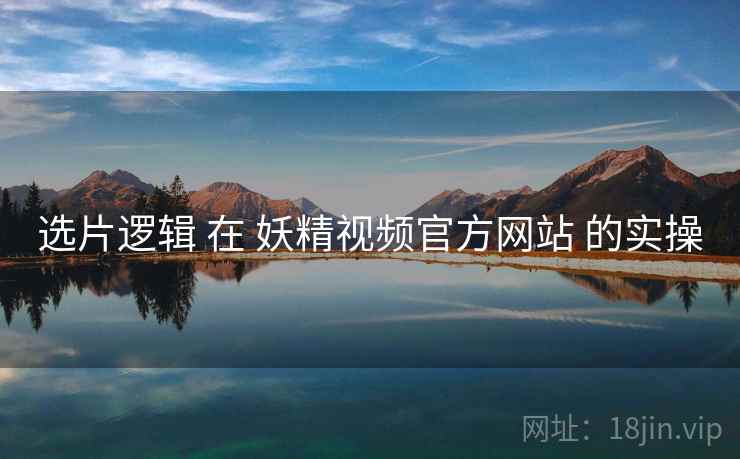 选片逻辑 在 妖精视频官方网站 的实操