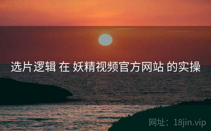 选片逻辑 在 妖精视频官方网站 的实操