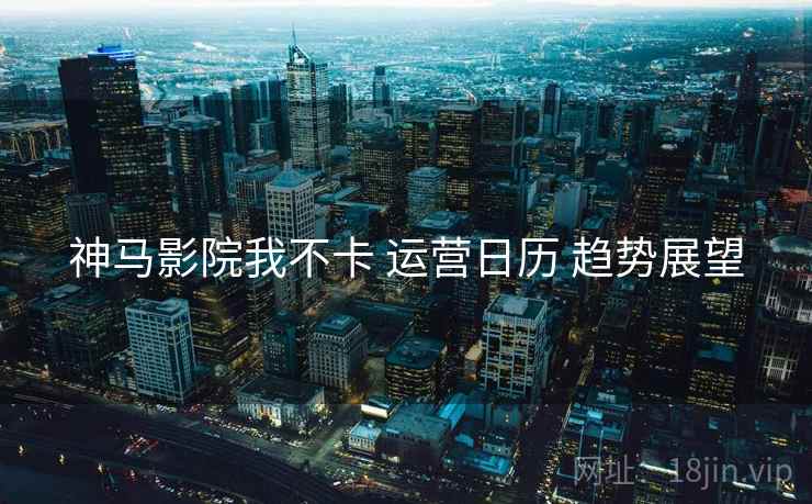 神马影院我不卡 运营日历 趋势展望