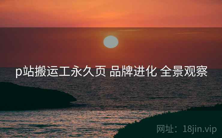 p站搬运工永久页 品牌进化 全景观察