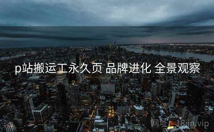 p站搬运工永久页 品牌进化 全景观察