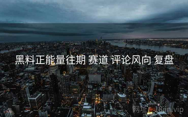 黑料正能量往期 赛道 评论风向 复盘