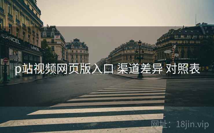 p站视频网页版入口 渠道差异 对照表