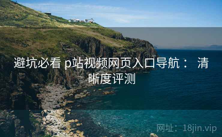 避坑必看 p站视频网页入口导航 : 清晰度评测